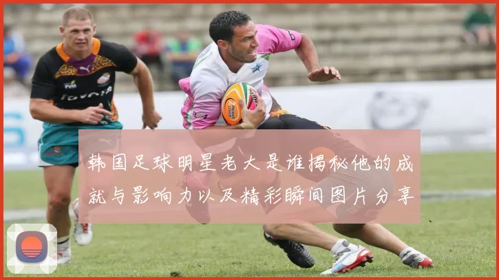 韩国足球明星老大是谁揭秘他的成就与影响力以及精彩瞬间图片分享
