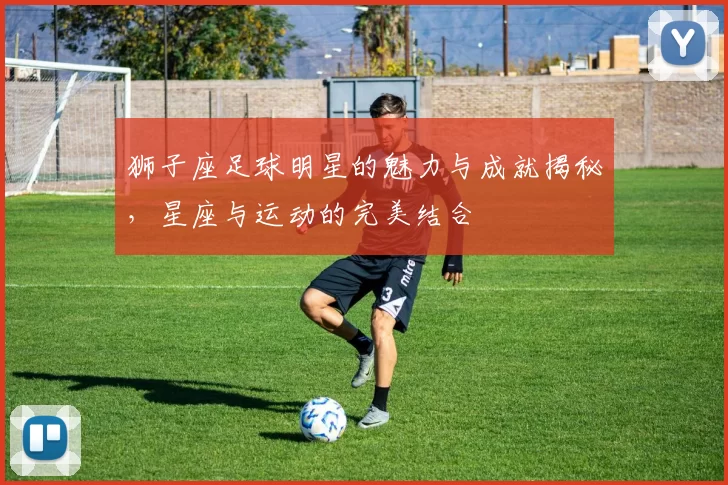 狮子座足球明星的魅力与成就揭秘，星座与运动的完美结合