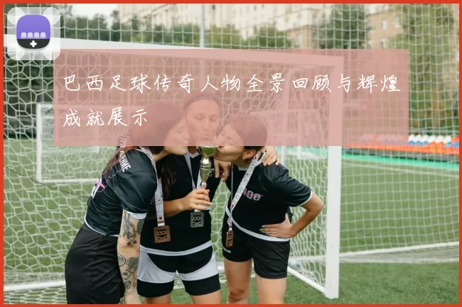 巴西足球传奇人物全景回顾与辉煌成就展示