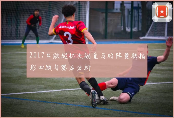 2017年欧超杯决战皇马对阵曼联精彩回顾与赛后分析
