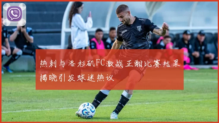 热刺与洛杉矶FC激战正酣比赛结果揭晓引发球迷热议