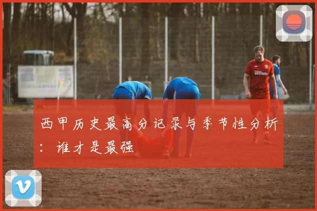 西甲历史最高分记录与季节性分析：谁才是最强