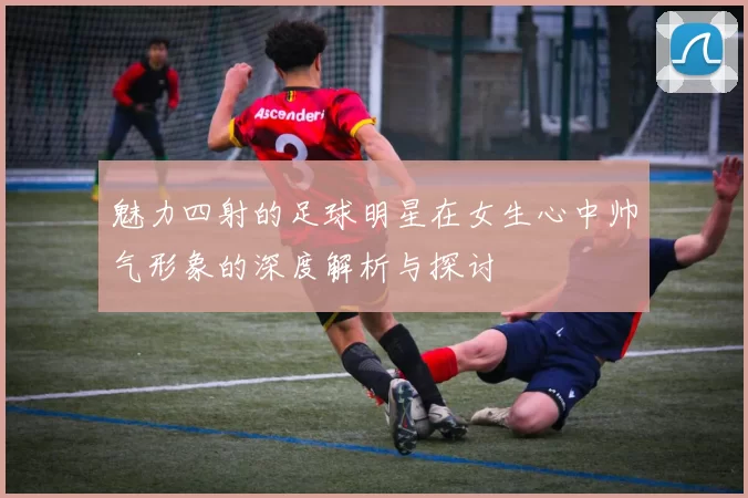 魅力四射的足球明星在女生心中帅气形象的深度解析与探讨