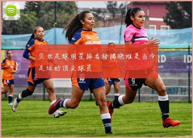 贝尔足球明星排名榜揭晓谁是当今足坛的顶尖球员