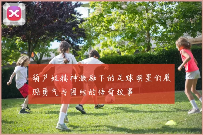 葫芦娃精神激励下的足球明星们展现勇气与团结的传奇故事