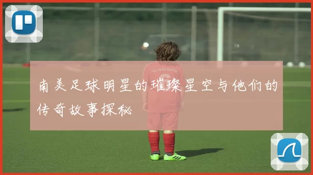 南美足球明星的璀璨星空与他们的传奇故事探秘