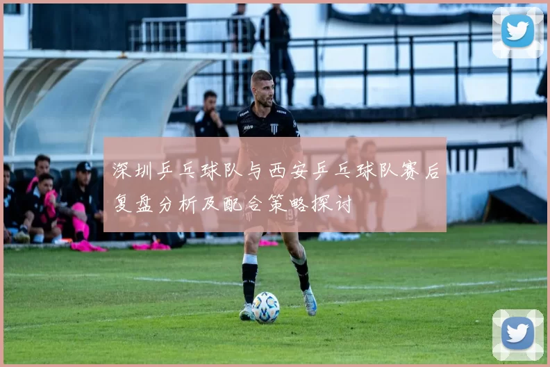 深圳乒乓球队与西安乒乓球队赛后复盘分析及配合策略探讨