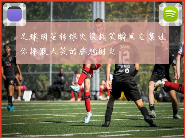 足球明星转球失误搞笑瞬间合集让你捧腹大笑的尴尬时刻