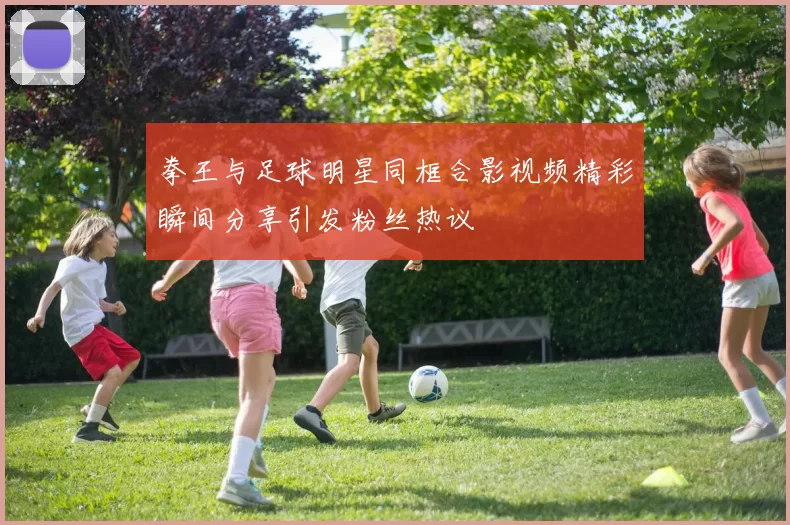拳王与足球明星同框合影视频精彩瞬间分享引发粉丝热议
