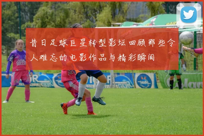 昔日足球巨星转型影坛回顾那些令人难忘的电影作品与精彩瞬间