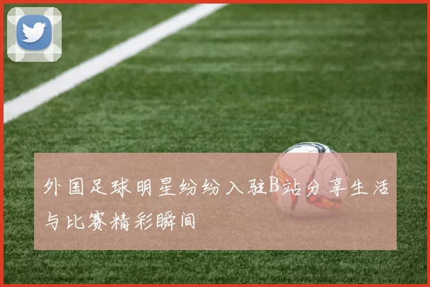 外国足球明星纷纷入驻B站分享生活与比赛精彩瞬间