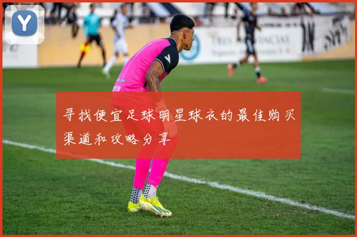 寻找便宜足球明星球衣的最佳购买渠道和攻略分享