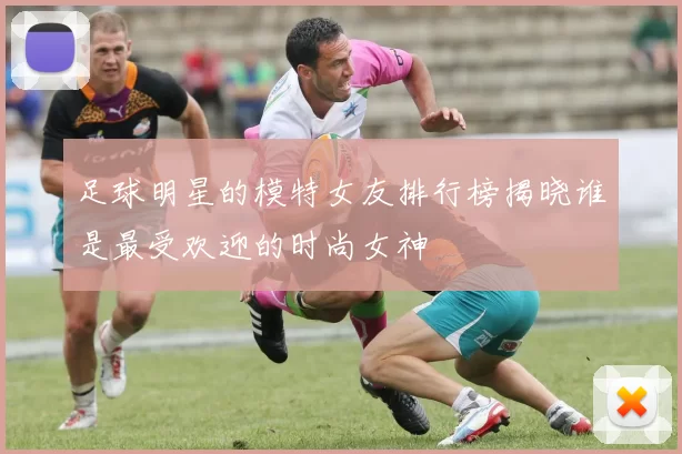 足球明星的模特女友排行榜揭晓谁是最受欢迎的时尚女神