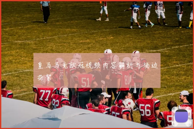 皇马马竞欧冠视频内容解析与场边花絮