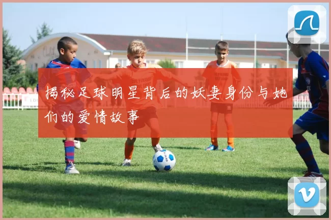 揭秘足球明星背后的妖妻身份与她们的爱情故事
