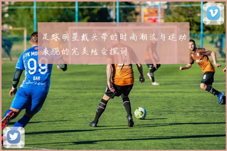 足球明星戴头带的时尚潮流与运动表现的完美结合探讨