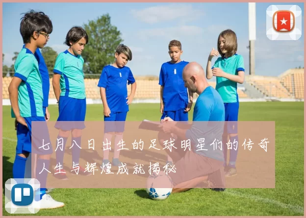 七月八日出生的足球明星们的传奇人生与辉煌成就揭秘