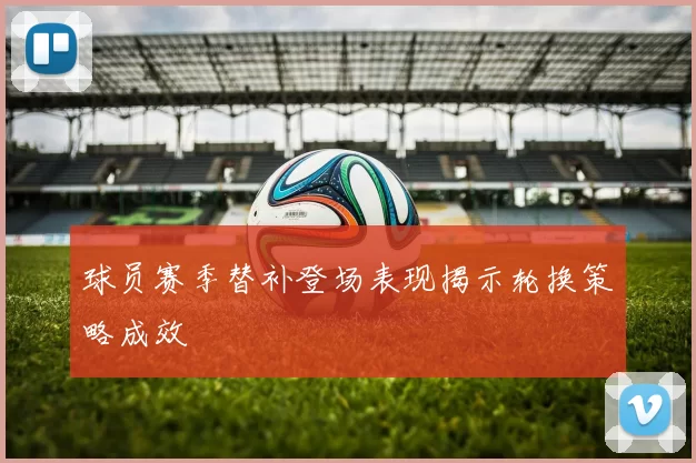 球员赛季替补登场表现揭示轮换策略成效