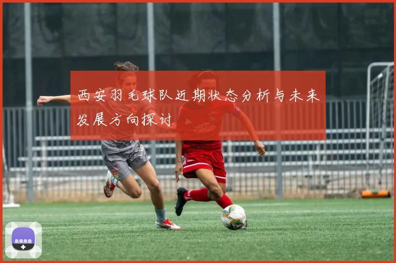 西安羽毛球队近期状态分析与未来发展方向探讨