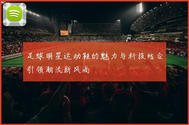 足球明星运动鞋的魅力与科技结合引领潮流新风尚