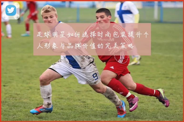 足球明星如何选择时尚包装提升个人形象与品牌价值的完美策略