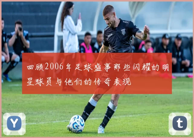 回顾2006年足球盛事那些闪耀的明星球员与他们的传奇表现