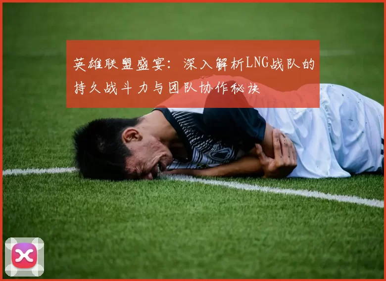 英雄联盟盛宴：深入解析LNG战队的持久战斗力与团队协作秘诀