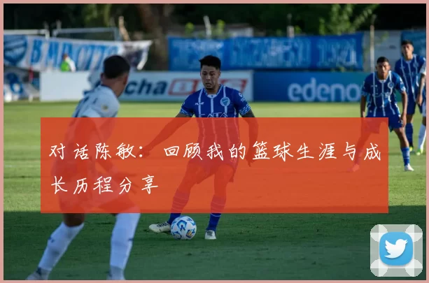 对话陈敏：回顾我的篮球生涯与成长历程分享