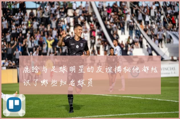 鹿晗与足球明星的友谊揭秘他都结识了哪些知名球员