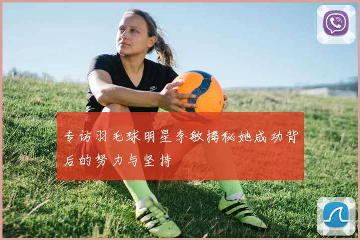 专访羽毛球明星李敏揭秘她成功背后的努力与坚持