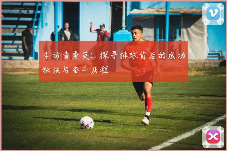 专访黄秀英：探寻排球背后的成功秘诀与奋斗历程