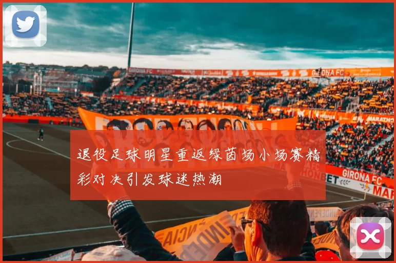 退役足球明星重返绿茵场小场赛精彩对决引发球迷热潮