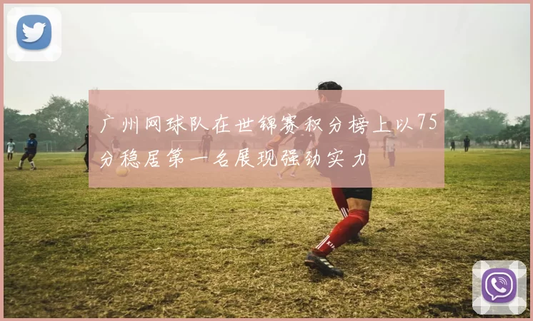 广州网球队在世锦赛积分榜上以75分稳居第一名展现强劲实力