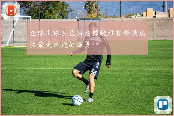 全球足球巨星排名揭晓谁将登顶成为最受欢迎的球员