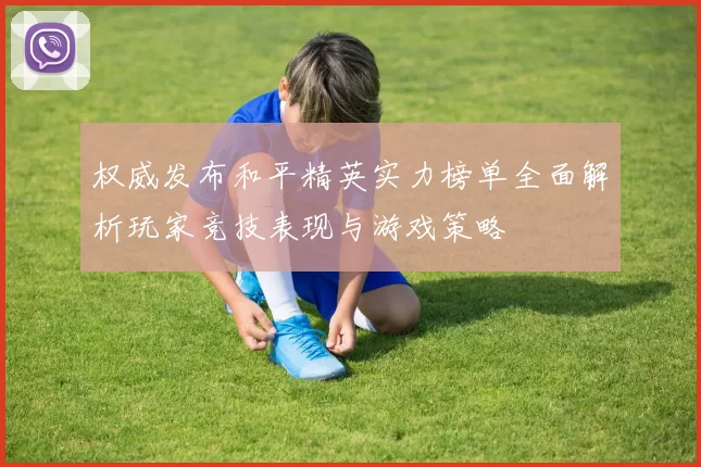 权威发布和平精英实力榜单全面解析玩家竞技表现与游戏策略