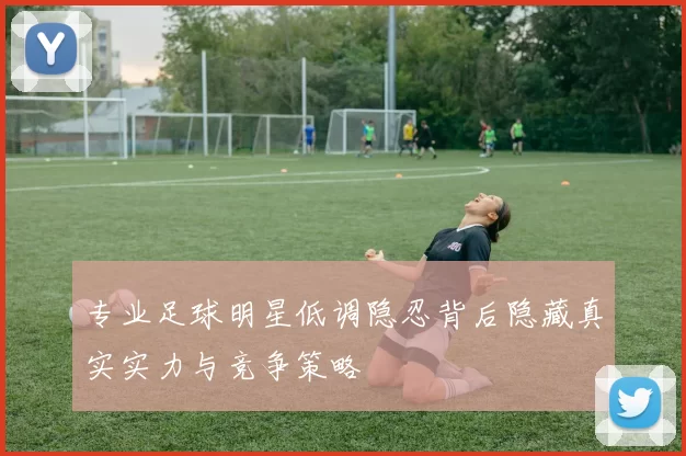专业足球明星低调隐忍背后隐藏真实实力与竞争策略