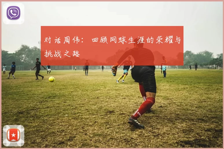 对话周伟：回顾网球生涯的荣耀与挑战之路