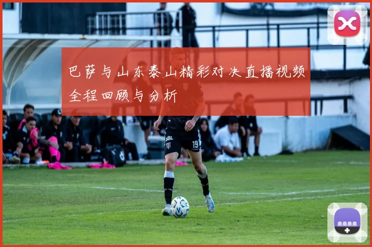 巴萨与山东泰山精彩对决直播视频全程回顾与分析