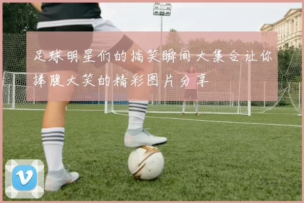 足球明星们的搞笑瞬间大集合让你捧腹大笑的精彩图片分享