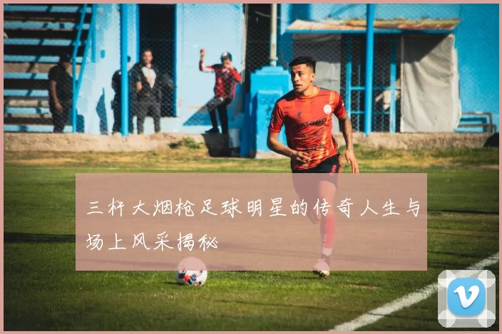 三杆大烟枪足球明星的传奇人生与场上风采揭秘
