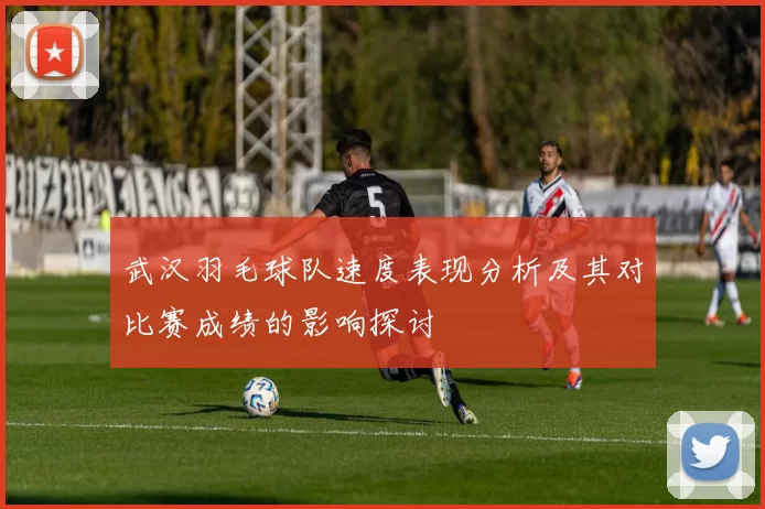 武汉羽毛球队速度表现分析及其对比赛成绩的影响探讨