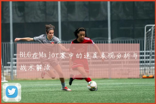 BLG在Major赛中的速度表现分析与战术解读