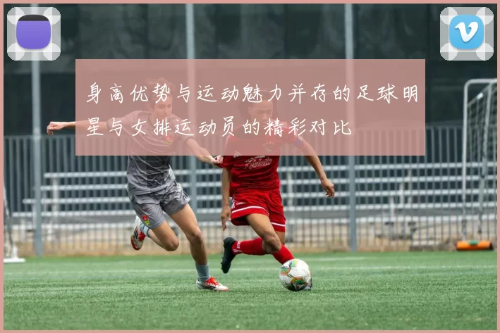 身高优势与运动魅力并存的足球明星与女排运动员的精彩对比