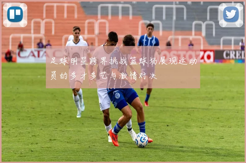足球明星跨界挑战篮球场展现运动员的多才多艺与激情对决