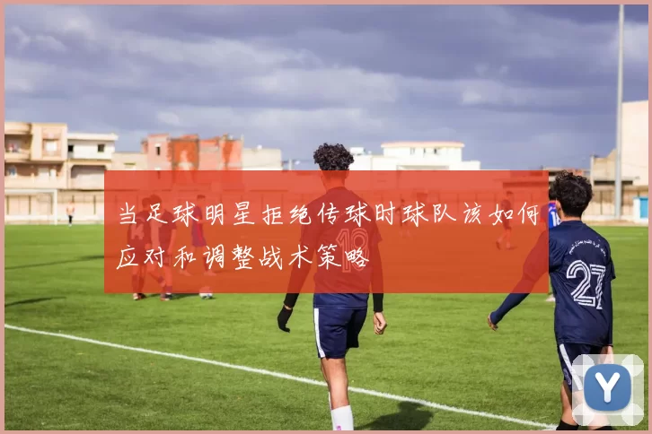 当足球明星拒绝传球时球队该如何应对和调整战术策略