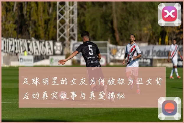 足球明星的女友为何被称为丑女背后的真实故事与真爱揭秘