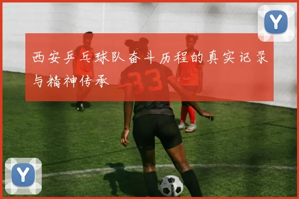 西安乒乓球队奋斗历程的真实记录与精神传承