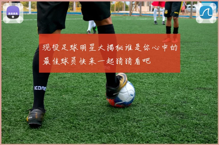 现役足球明星大揭秘谁是你心中的最佳球员快来一起猜猜看吧