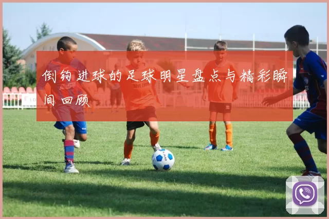 倒钩进球的足球明星盘点与精彩瞬间回顾