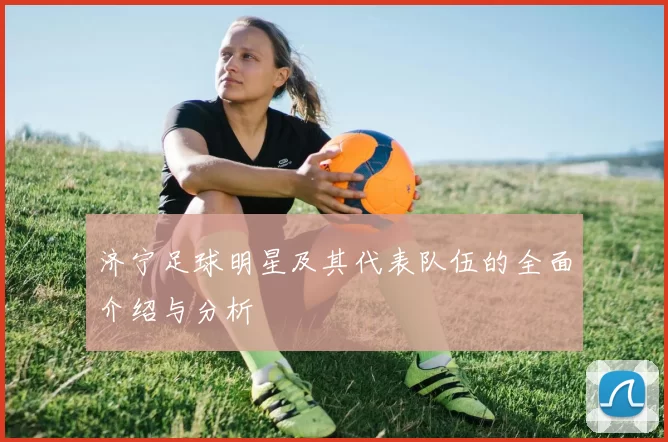济宁足球明星及其代表队伍的全面介绍与分析